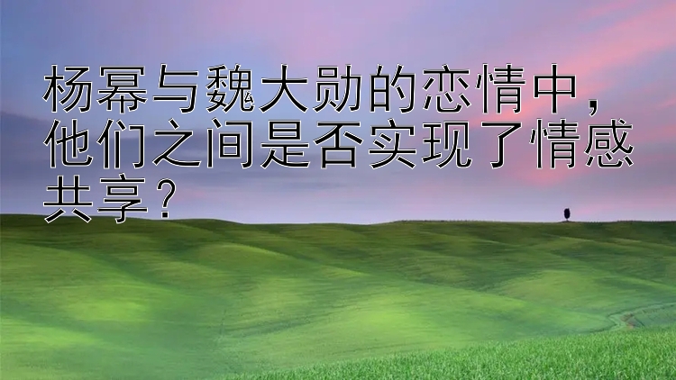 杨幂与魏大勋的恋情中，他们之间是否实现了情感共享？