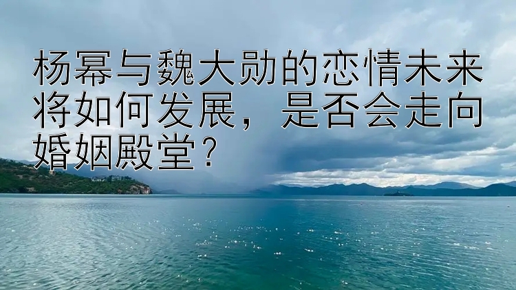 杨幂与魏大勋的恋情未来将如何发展，是否会走向婚姻殿堂？