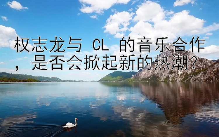 权志龙与 CL 的音乐合作，是否会掀起新的热潮？