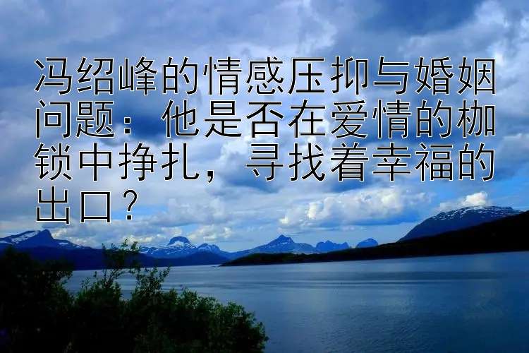 冯绍峰的情感压抑与婚姻问题：他是否在爱情的枷锁中挣扎，寻找着幸福的出口？