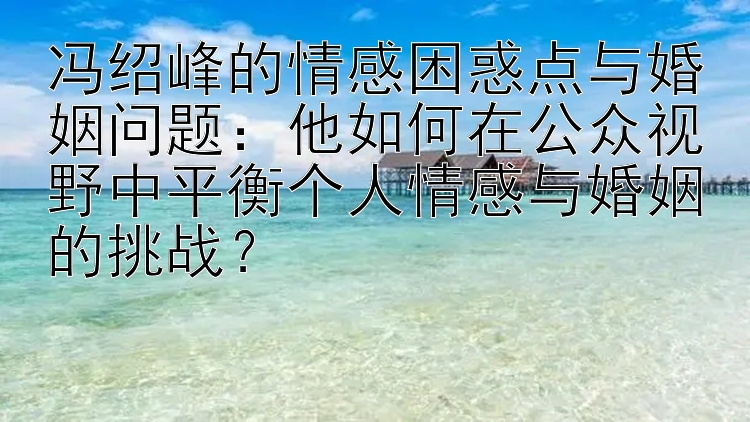 冯绍峰的情感困惑点与婚姻问题：他如何在公众视野中平衡个人情感与婚姻的挑战？