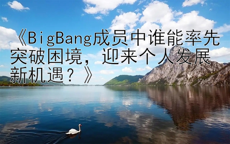 《BigBang成员中谁能率先突破困境，迎来个人发展新机遇？》