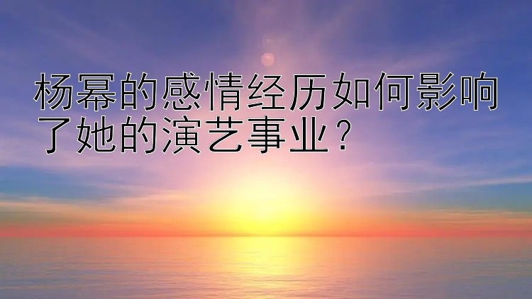 杨幂的感情经历如何影响了她的演艺事业？