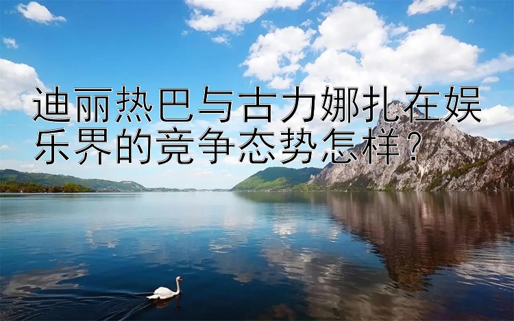 迪丽热巴与古力娜扎在娱乐界的竞争态势怎样？