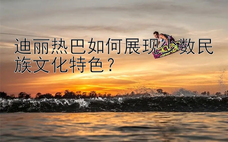 迪丽热巴如何展现少数民族文化特色？