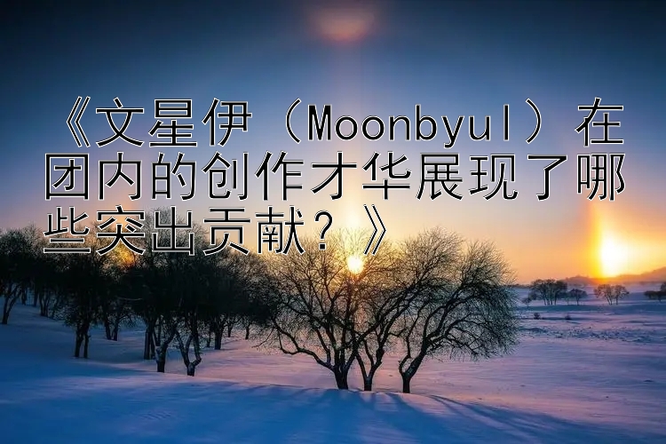 《文星伊（Moonbyul）在团内的创作才华展现了哪些突出贡献？》