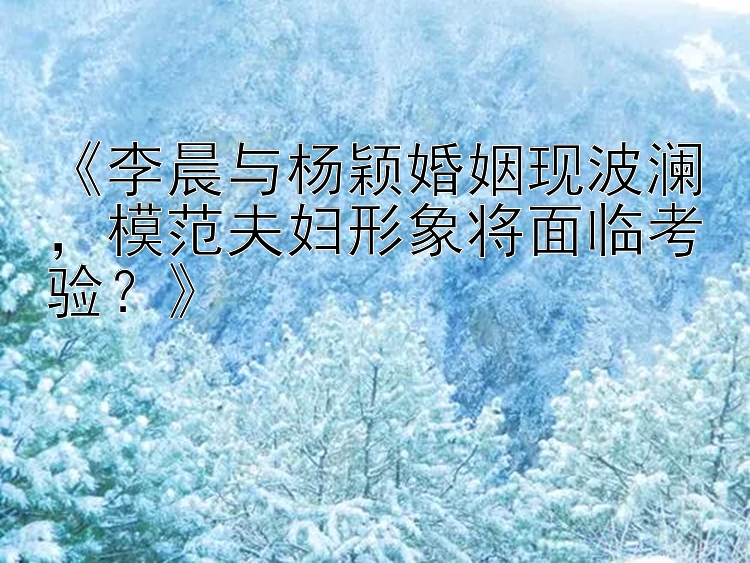 《李晨与杨颖婚姻现波澜，模范夫妇形象将面临考验？》