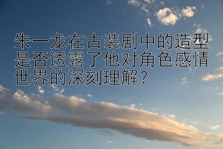 朱一龙在古装剧中的造型是否透露了他对角色感情世界的深刻理解？