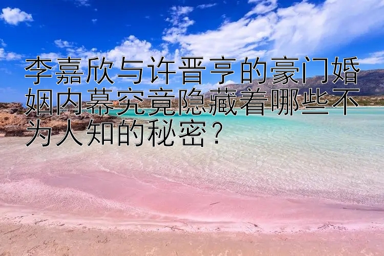 李嘉欣与许晋亨的豪门婚姻内幕究竟隐藏着哪些不为人知的秘密？