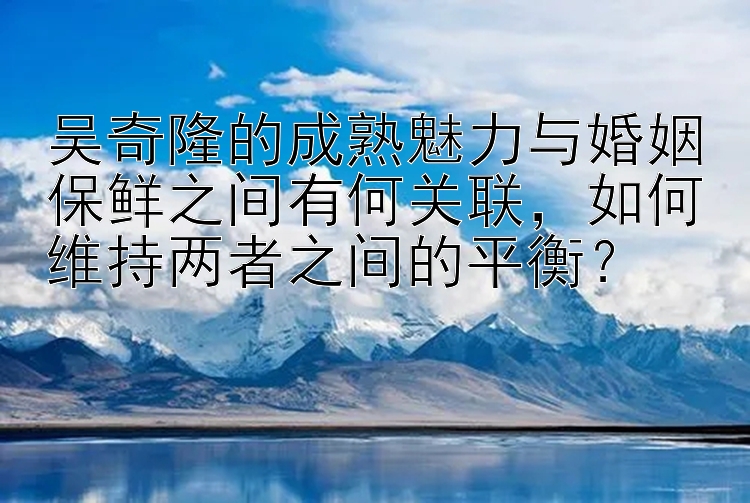 吴奇隆的成熟魅力与婚姻保鲜之间有何关联，如何维持两者之间的平衡？