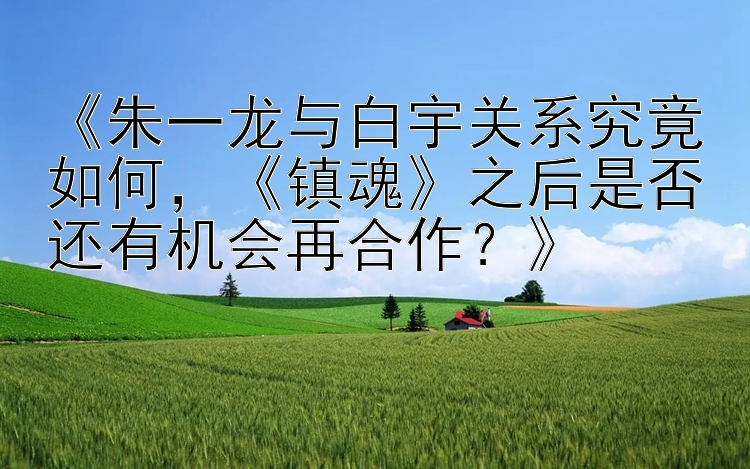 《朱一龙与白宇关系究竟如何，《镇魂》之后是否还有机会再合作？》