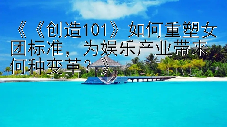 《《创造101》如何重塑女团标准，为娱乐产业带来何种变革？》