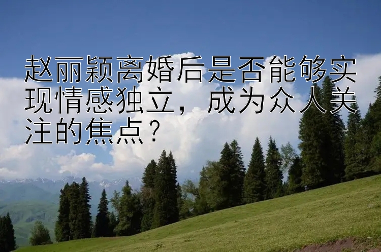 赵丽颖离婚后是否能够实现情感独立，成为众人关注的焦点？