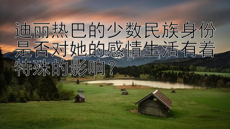 迪丽热巴的少数民族身份是否对她的感情生活有着特殊的影响？