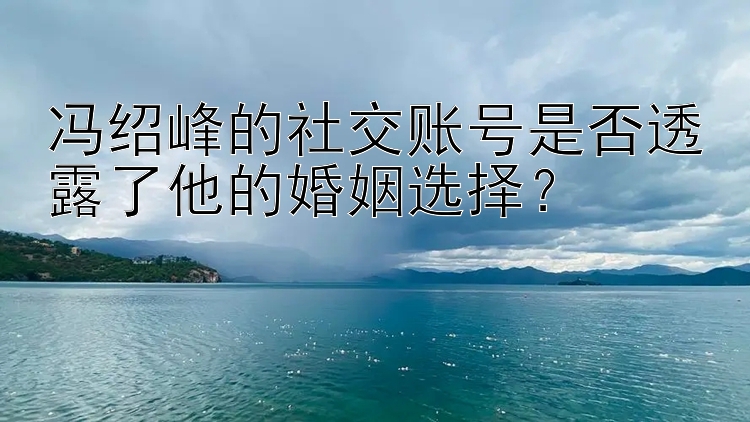 冯绍峰的社交账号是否透露了他的婚姻选择？