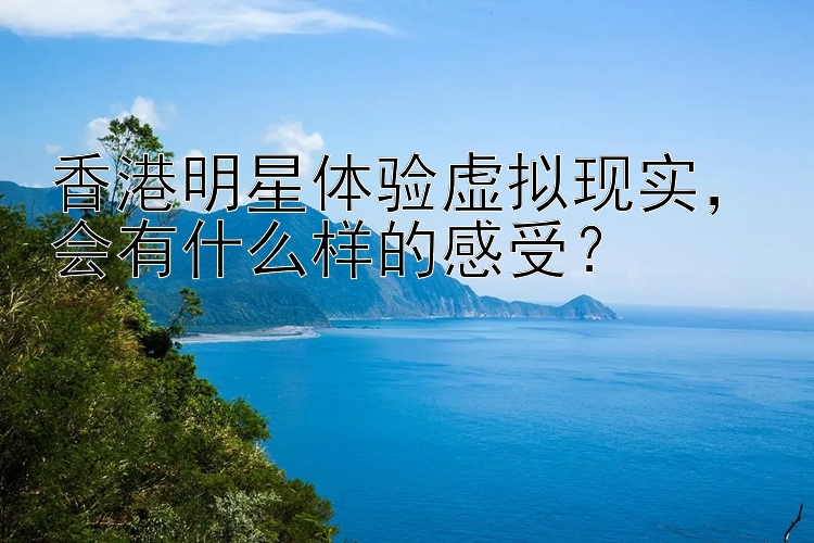 香港明星体验虚拟现实，会有什么样的感受？