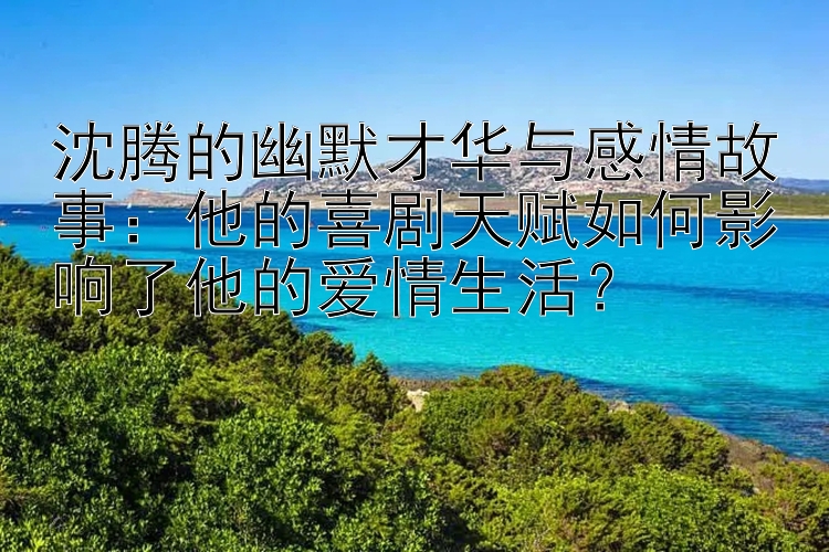 沈腾的幽默才华与感情故事：他的喜剧天赋如何影响了他的爱情生活？