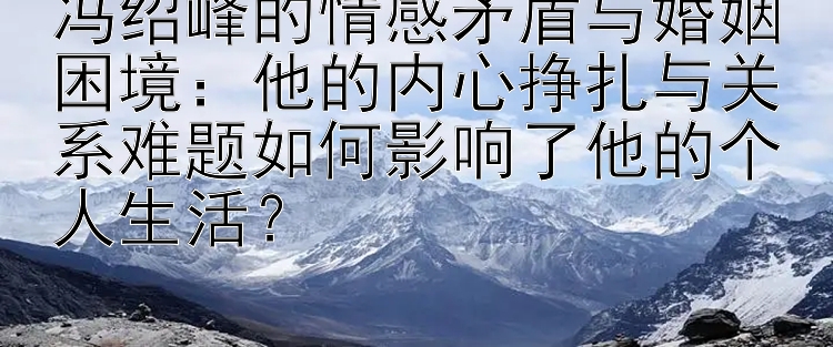 冯绍峰的情感矛盾与婚姻困境：他的内心挣扎与关系难题如何影响了他的个人生活？