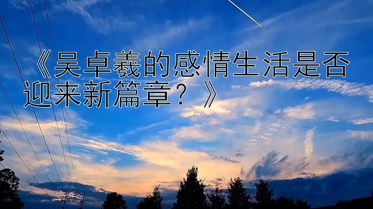 《吴卓羲的感情生活是否迎来新篇章？》