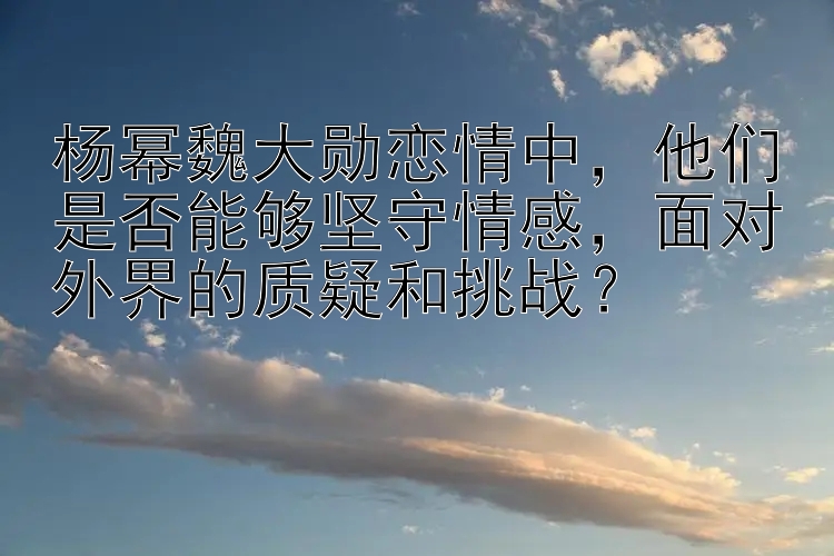 杨幂魏大勋恋情中，他们是否能够坚守情感，面对外界的质疑和挑战？