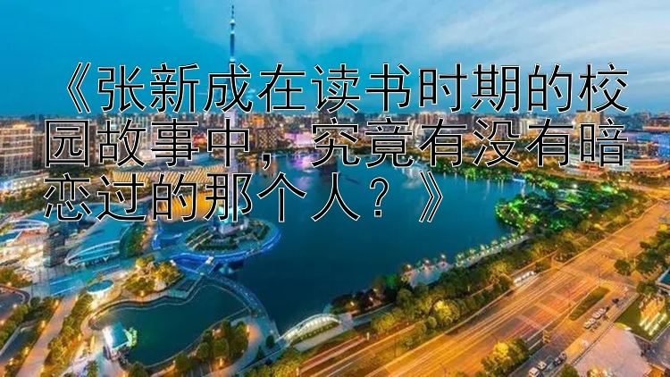 《张新成在读书时期的校园故事中，究竟有没有暗恋过的那个人？》