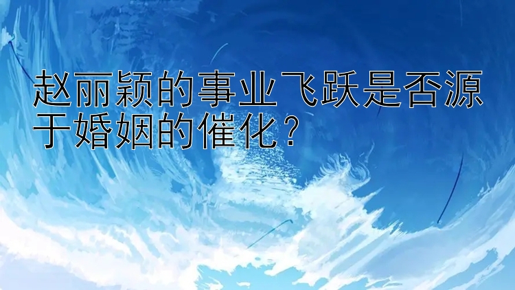 赵丽颖的事业飞跃是否源于婚姻的催化？