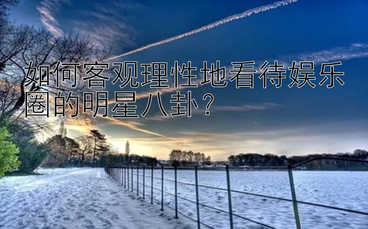 如何客观理性地看待娱乐圈的明星八卦？