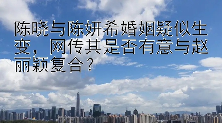 陈晓与陈妍希婚姻疑似生变，网传其是否有意与赵丽颖复合？