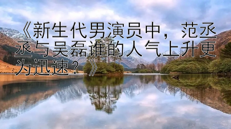 《新生代男演员中，范丞丞与吴磊谁的人气上升更为迅速？》