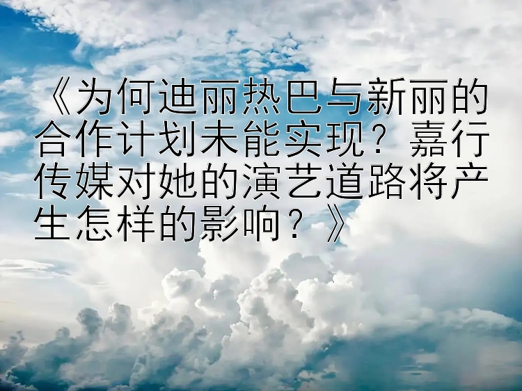 《为何迪丽热巴与新丽的合作计划未能实现？嘉行传媒对她的演艺道路将产生怎样的影响？》