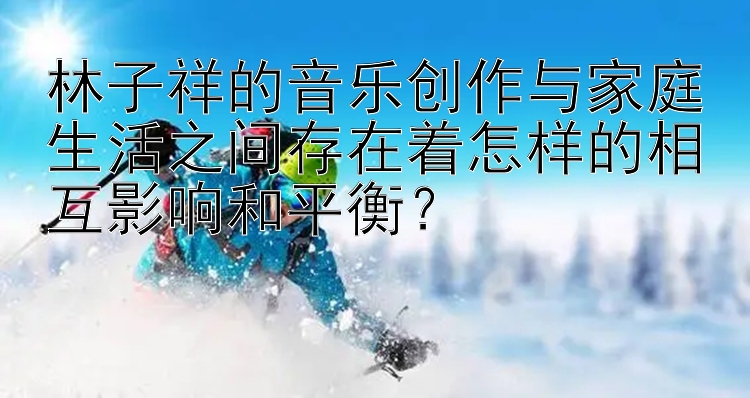 林子祥的音乐创作与家庭生活之间存在着怎样的相互影响和平衡？