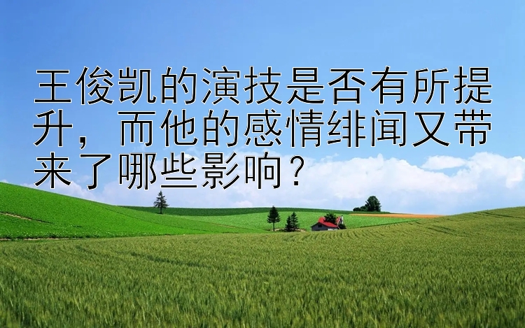 王俊凯的演技是否有所提升，而他的感情绯闻又带来了哪些影响？