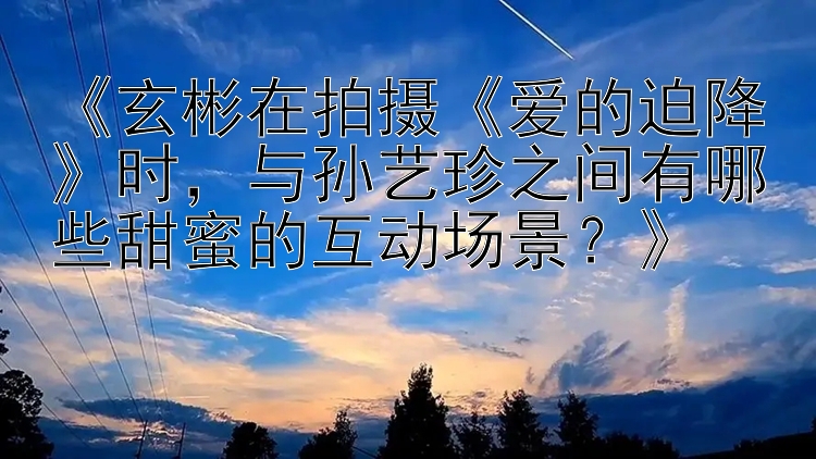 《玄彬在拍摄《爱的迫降》时，与孙艺珍之间有哪些甜蜜的互动场景？》