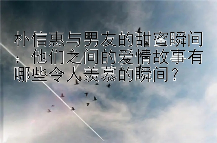 朴信惠与男友的甜蜜瞬间：他们之间的爱情故事有哪些令人羡慕的瞬间？