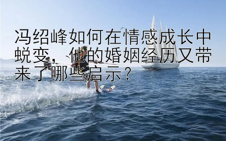 冯绍峰如何在情感成长中蜕变，他的婚姻经历又带来了哪些启示？