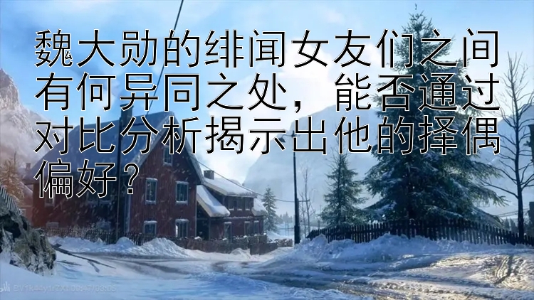 魏大勋的绯闻女友们之间有何异同之处，能否通过对比分析揭示出他的择偶偏好？