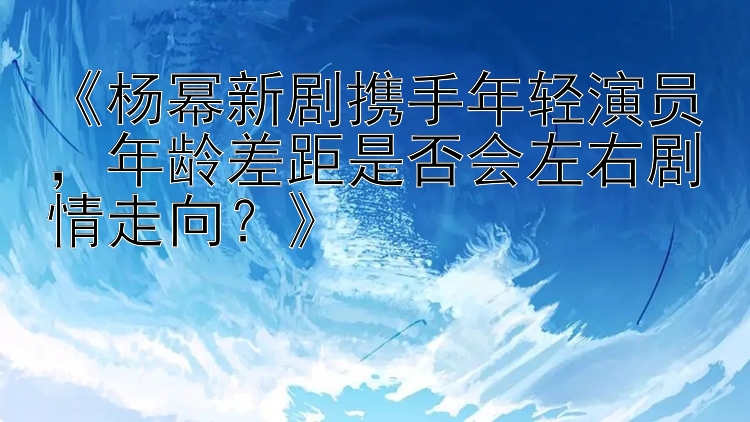 《杨幂新剧携手年轻演员，年龄差距是否会左右剧情走向？》