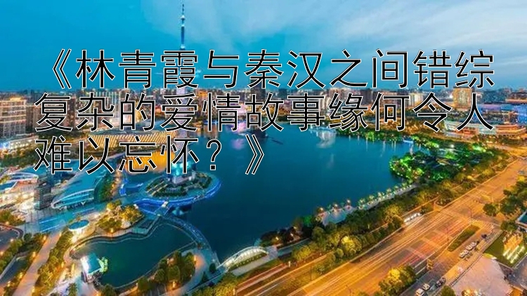 《林青霞与秦汉之间错综复杂的爱情故事缘何令人难以忘怀？》