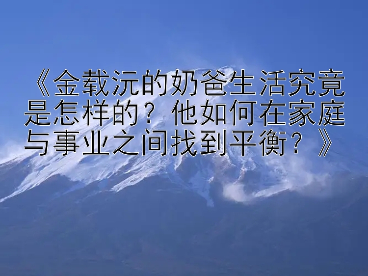 《金载沅的奶爸生活究竟是怎样的？他如何在家庭与事业之间找到平衡？》