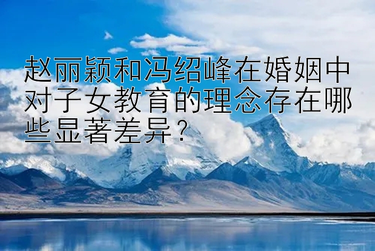 赵丽颖和冯绍峰在婚姻中对子女教育的理念存在哪些显著差异？