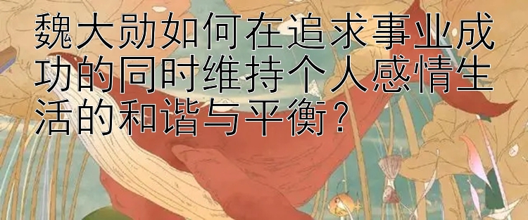 魏大勋如何在追求事业成功的同时维持个人感情生活的和谐与平衡？