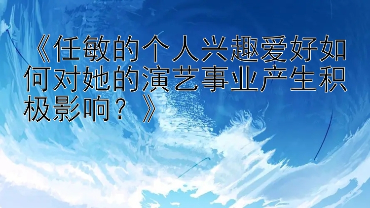 《任敏的个人兴趣爱好如何对她的演艺事业产生积极影响？》