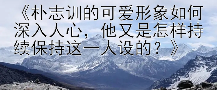 快三高手计划   《朴志训的可爱形象如何深入人心，他又是怎样持续保持这一人设的？》