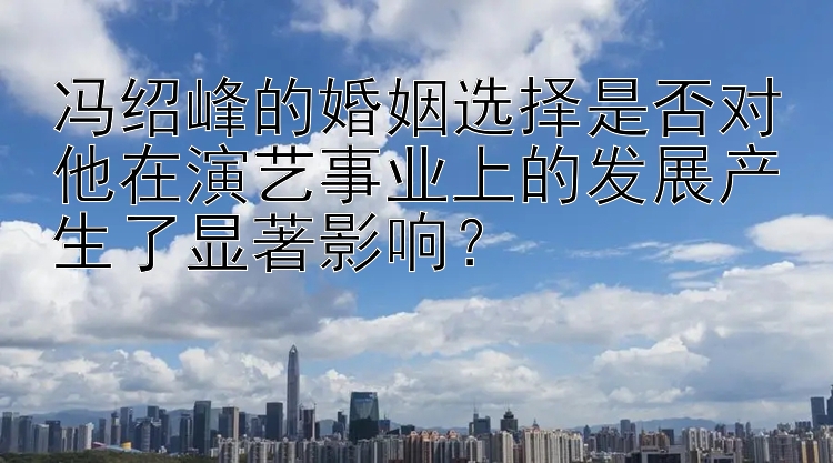 冯绍峰的婚姻选择是否对他在演艺事业上的发展产生了显著影响？