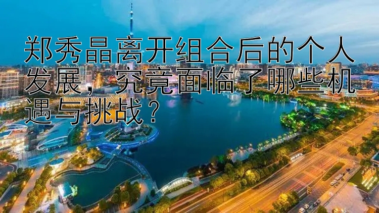 郑秀晶离开组合后的个人发展，究竟面临了哪些机遇与挑战？