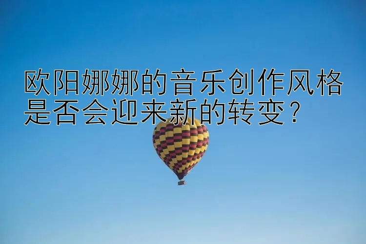 欧阳娜娜的音乐创作风格是否会迎来新的转变？