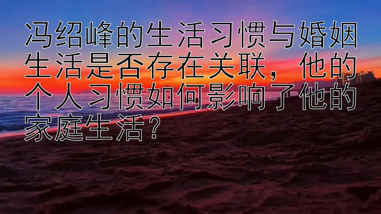 冯绍峰的生活习惯与婚姻生活是否存在关联，他的个人习惯如何影响了他的家庭生活？