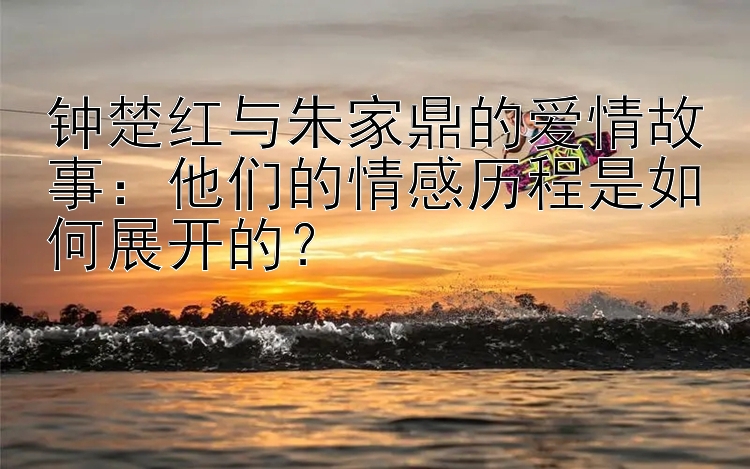 钟楚红与朱家鼎的爱情故事：他们的情感历程是如何展开的？