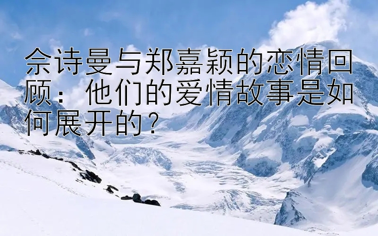 佘诗曼与郑嘉颖的恋情回顾：他们的爱情故事是如何展开的？