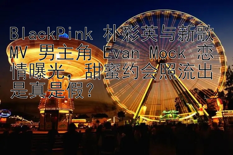 BlackPink 朴彩英与新歌 MV 男主角 Evan Mock 恋情曝光，甜蜜约会照流出是真是假？